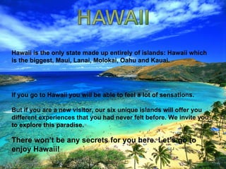Hawaii is the only state made up entirely of islands: Hawaii which is the biggest, Maui, Lanai, Molokai, Oahu and Kauai.  If you go to Hawaii you will be able to feel a lot of sensations.  But if you are a new visitor, our six unique islands will offer you different experiences that you had never felt before. We invite you to explore this paradise.  There won’t be any secrets for you here. Let’s go to enjoy Hawaii! 