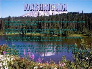 Washington is a state in the Pacific Northwest region of the United States, adjacent to Canada. Washington State offers many destinations, as varied as its topography to fit the taste of almost any traveler: * The  urban traveler  will find a host of attractions and activities including concerts, festivals, dance and theatre.  * The  outdoor traveller  will enjoy a wide variety of activities including bicycling, hiking, backpacking, mountain climbing, boating, sailing, kayaking, rafting, skiing, cross-country skiing, and downhill skiing. 