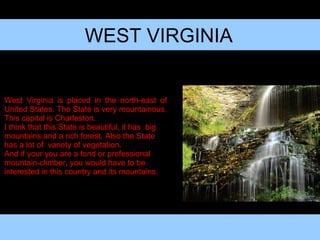 WEST VIRGINIA West Virginia is placed in the north-east of United States. The State is very mountainous. This capital is Charleston. I think that this State is beautiful, it has  big mountains and a rich forest. Also the State has a lot of  variety of vegetation.  And if your you are a fond or professional mountain-climber, you would have to be interested in this country and its mountains. 