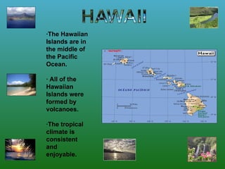 ·The Hawaiian Islands are in the middle of the Pacific Ocean.  · All of the Hawaiian Islands were formed by volcanoes. · The tropical climate is consistent and enjoyable.   