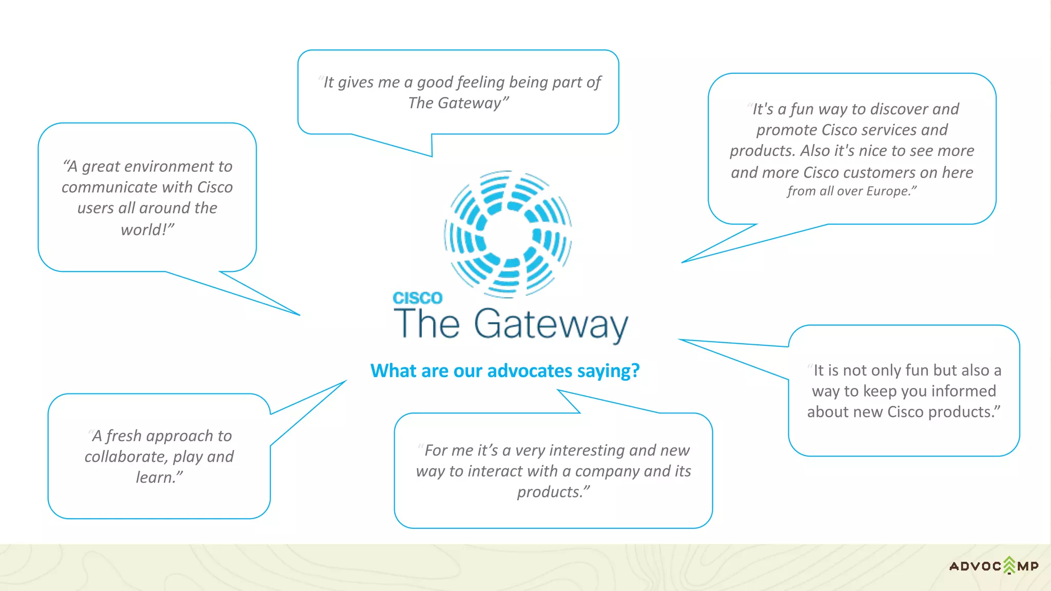 What	are	our	advocates	saying?
“It's	a	fun	way	to	discover	and	
promote	Cisco	services	and	
products.	Also	it's	nice	to	see	more	
and	more	Cisco	customers	on	here
from	all	over	Europe.”
“A	great	environment	to	
communicate	with	Cisco	
users	all	around	the	
world!”
“It	is	not	only	fun	but	also	a	
way	to	keep	you	informed	
about	new	Cisco	products.”
“A	fresh	approach	to	
collaborate,	play	and	
learn.”
“For	me	it’s	a	very	interesting	and	new	
way	to	interact	with	a	company	and	its	
products.”
“It	gives	me	a	good	feeling	being	part	of	
The	Gateway”
 