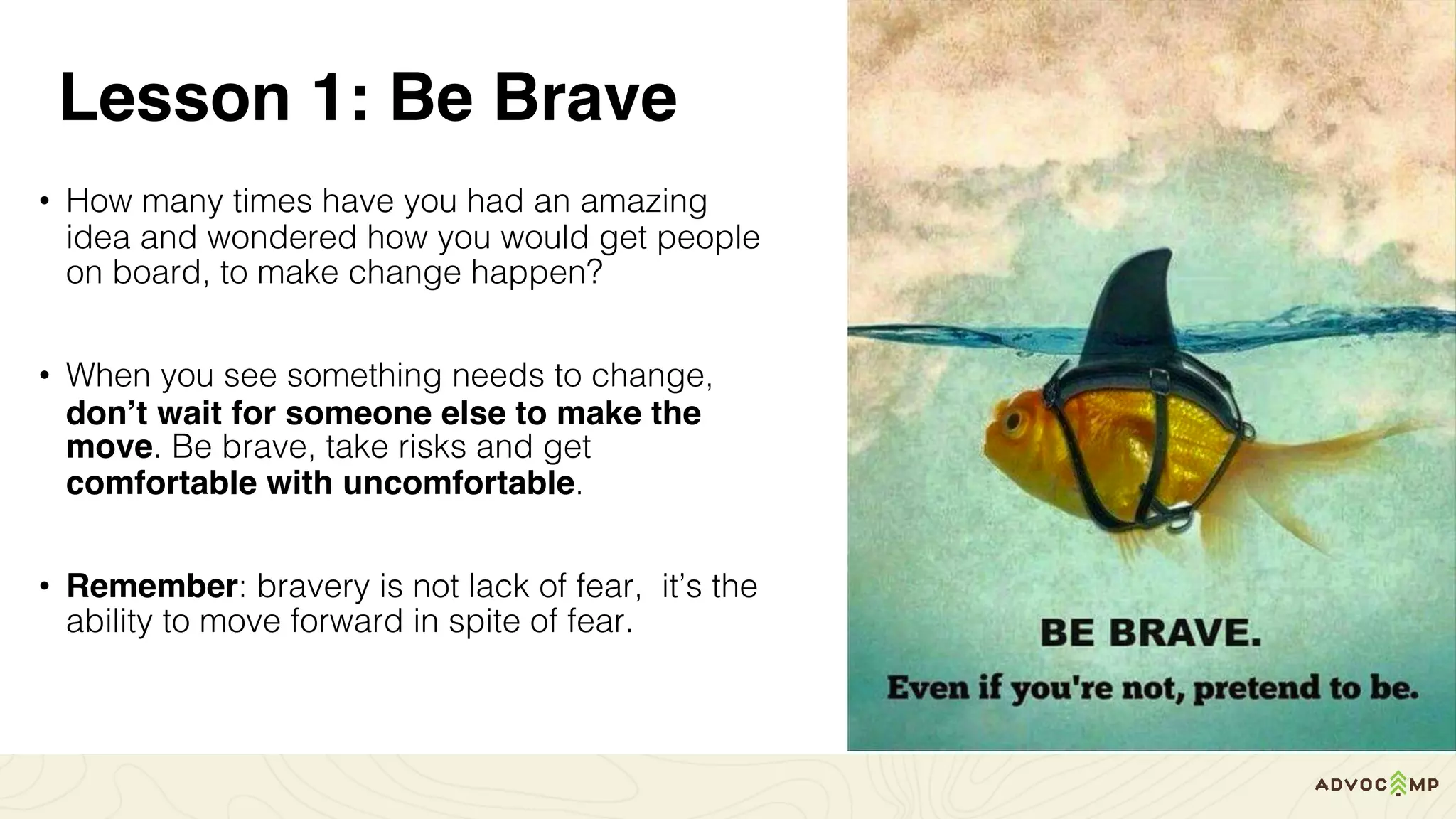 Lesson 1: Be Brave
• How many times have you had an amazing
idea and wondered how you would get people
on board, to make change happen?
• When you see something needs to change,
don’t wait for someone else to make the
move. Be brave, take risks and get
comfortable with uncomfortable.
• Remember: bravery is not lack of fear, it’s the
ability to move forward in spite of fear.
 