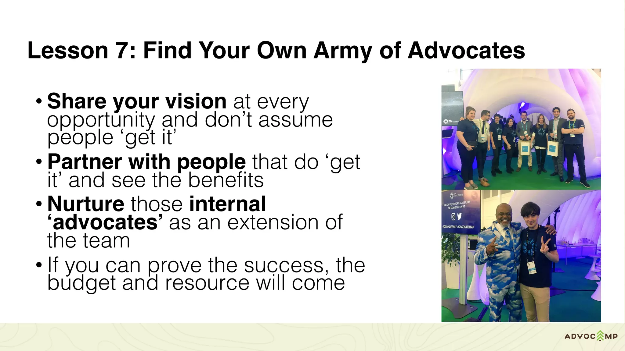 Lesson 7: Find Your Own Army of Advocates
• Share your vision at every
opportunity and don’t assume
people ‘get it’
• Partner with people that do ‘get
it’ and see the benefits
• Nurture those internal
‘advocates’ as an extension of
the team
• If you can prove the success, the
budget and resource will come
 