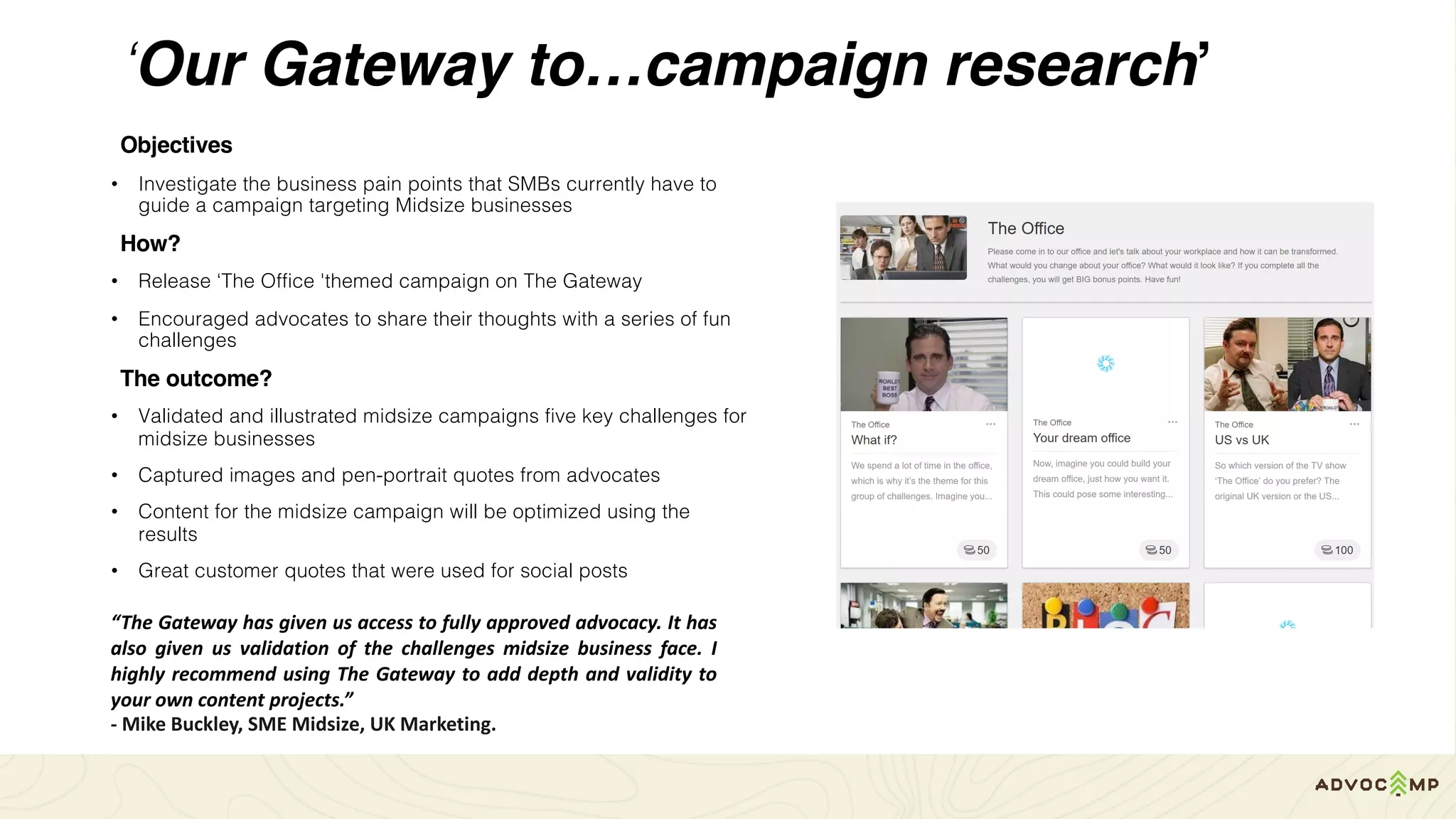 ‘Our Gateway to…campaign research’
Objectives
• Investigate the business pain points that SMBs currently have to
guide a campaign targeting Midsize businesses
How?
• Release ‘The Office 'themed campaign on The Gateway
• Encouraged advocates to share their thoughts with a series of fun
challenges
The outcome?
• Validated and illustrated midsize campaigns five key challenges for
midsize businesses
• Captured images and pen-portrait quotes from advocates
• Content for the midsize campaign will be optimized using the
results
• Great customer quotes that were used for social posts
“The Gateway has given us access to fully approved advocacy. It has
also given us validation of the challenges midsize business face. I
highly recommend using The Gateway to add depth and validity to
your own content projects.”
- Mike	Buckley,	SME	Midsize,	UK	Marketing.
 