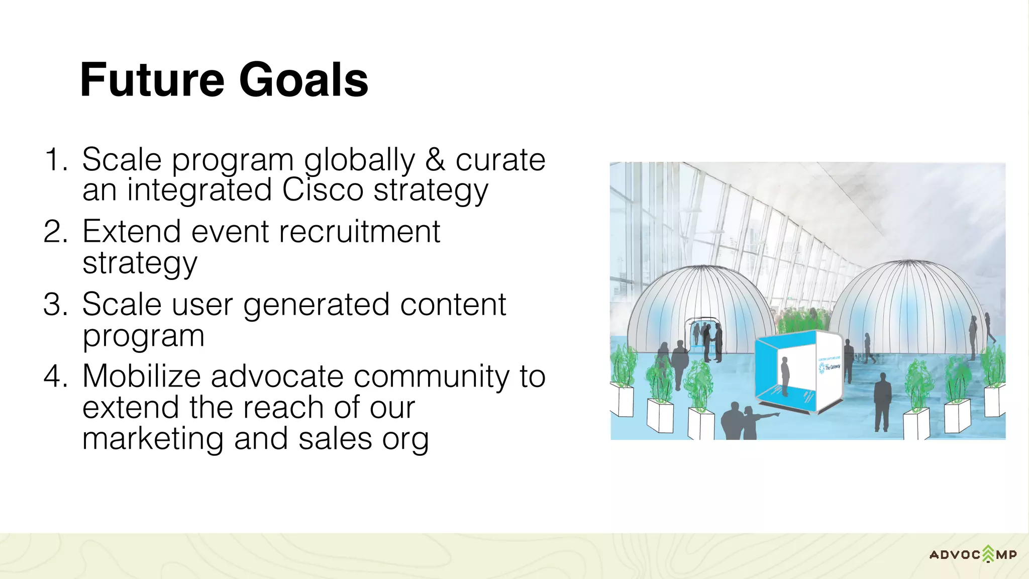 Future Goals
1. Scale program globally & curate
an integrated Cisco strategy
2. Extend event recruitment
strategy
3. Scale user generated content
program
4. Mobilize advocate community to
extend the reach of our
marketing and sales org
 
