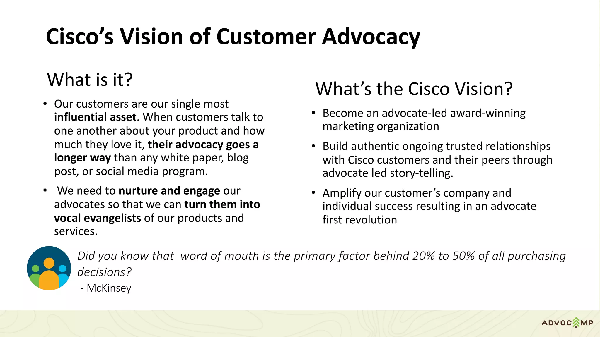 Cisco’s	Vision	of	Customer	Advocacy
What	is	it?
• Our	customers	are	our	single	most	
influential	asset.	When	customers	talk	to	
one	another	about	your	product	and	how	
much	they	love	it,	their	advocacy	goes	a	
longer	way	than	any	white	paper,	blog	
post,	or	social	media	program.	
• We	need	to	nurture	and	engage	our	
advocates	so	that	we	can	turn	them	into	
vocal	evangelists	of	our	products	and	
services.
What’s	the	Cisco	Vision?
• Become	an	advocate-led	award-winning	
marketing	organization
• Build	authentic	ongoing	trusted	relationships	
with	Cisco	customers	and	their	peers	through	
advocate	led	story-telling.	
• Amplify	our	customer’s	company	and	
individual	success	resulting	in	an	advocate	
first	revolution
Did	you	know	that		word	of	mouth	is	the	primary	factor	behind	20%	to	50%	of	all	purchasing	
decisions?										
- McKinsey
 