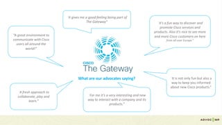What	are	our	advocates	saying?
“It's	a	fun	way	to	discover	and	
promote	Cisco	services	and	
products.	Also	it's	nice	to	see	more	
and	more	Cisco	customers	on	here
from	all	over	Europe.”
“A	great	environment	to	
communicate	with	Cisco	
users	all	around	the	
world!”
“It	is	not	only	fun	but	also	a	
way	to	keep	you	informed	
about	new	Cisco	products.”
“A	fresh	approach	to	
collaborate,	play	and	
learn.”
“For	me	it’s	a	very	interesting	and	new	
way	to	interact	with	a	company	and	its	
products.”
“It	gives	me	a	good	feeling	being	part	of	
The	Gateway”
 