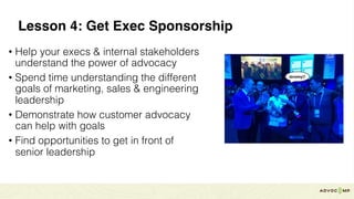 Lesson 4: Get Exec Sponsorship
• Help your execs & internal stakeholders
understand the power of advocacy
• Spend time understanding the different
goals of marketing, sales & engineering
leadership
• Demonstrate how customer advocacy
can help with goals
• Find opportunities to get in front of
senior leadership
 