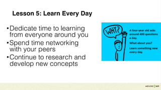 Lesson 5: Learn Every Day
•Dedicate time to learning
from everyone around you
•Spend time networking
with your peers
•Continue to research and
develop new concepts
 