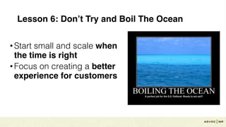 Lesson 6: Don’t Try and Boil The Ocean
•Start small and scale when
the time is right
•Focus on creating a better
experience for customers
 
