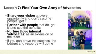 Lesson 7: Find Your Own Army of Advocates
• Share your vision at every
opportunity and don’t assume
people ‘get it’
• Partner with people that do ‘get
it’ and see the benefits
• Nurture those internal
‘advocates’ as an extension of
the team
• If you can prove the success, the
budget and resource will come
 