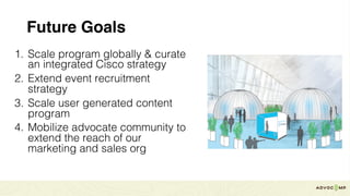 Future Goals
1. Scale program globally & curate
an integrated Cisco strategy
2. Extend event recruitment
strategy
3. Scale user generated content
program
4. Mobilize advocate community to
extend the reach of our
marketing and sales org
 