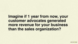 Imagine if 1 year from now, your
customer advocates generated
more revenue for your business
than the sales organization?
 