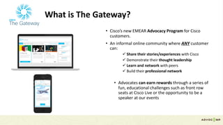 What	is	The	Gateway?
• Cisco’s	new	EMEAR	Advocacy	Program	for	Cisco	
customers.
• An	informal	online	community	where	ANY customer	
can:
ü Share	their	stories/experiences	with	Cisco
ü Demonstrate	their	thought	leadership	
ü Learn	and	network	with	peers
ü Build	their	professional	network	
• Advocates	can	earn	rewards	through	a	series	of	
fun,	educational	challenges	such	as	front	row	
seats	at	Cisco	Live	or	the	opportunity	to	be	a	
speaker	at	our	events
 