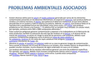 • Existen diversos daños para la salud y el medio ambiente generado por varios de los elementos
contaminantes presentes en los desechos electrónicos, en especial el mercurio, que produce daños al
cerebro y el sistema nervioso; el plomo, que potencia el deterioro intelectual, ya que tiene efectos
perjudiciales en el cerebro y todo el sistema circulatorio. Además, el cadmio, que produce fallas en la
reproducción y posibilidad incluso de infertilidad, entre otras cosas; y el cromo, que produce
problemas en los riñones y los huesos.4 .5 El plástico PVC es también muy utilizado. Un celular móvil,
por ejemplo, contiene entre 500 a 1000 compuestos diferentes.6
• Estas sustancias peligrosas generan contaminación y exponen a los trabajadores en la fabricación de
estos productos; también la colocación de este tipo de residuos en la basura, o al alcance de las
manos de cartoneros, es poner en riesgo la salud de las personas y del ambiente, debido a que
contienen componentes peligrosos como el plomo en tubos de rayos catódicos y
las soldaduras, arsénico en los tubos de rayos catódicos más antiguos, trióxido de
antimonio retardantes de fuego, etc.
• Mientras el celular, el monitor y el televisor estén en su casa no generan riesgos de contaminación.
Pero cuando se mezclan con el resto de la basura y se rompen, esos metales tóxicos se desprenden y
pueden resultar mortales, mucho disponen de algún ordenador en casa y en el trabajo.
• Los residuos electrónicos de los equipos informáticos generan una serie de problemas específicos.
Por ejemplo, son tóxicos, debido a que incluyen componentes tóxicos como el plomo, el mercurio y
elcadmio. También llevan selenio y arsénico, entre otros. Cuando estos compuestos
son fundidos liberan toxinas al aire, tierra y agua.
 