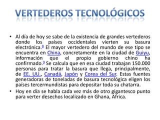 • Al día de hoy se sabe de la existencia de grandes vertederos
donde los países occidentales vierten su basura
electrónica.8 El mayor vertedero del mundo de ese tipo se
encuentra en China, concretamente en la ciudad de Guiyu,
información que el propio gobierno chino ha
confirmado.9 Se calcula que en esa ciudad trabajan 150.000
personas para tratar la basura que llega, principalmente,
de EE. UU., Canadá, Japón y Corea del Sur. Estas fuentes
generadoras de toneladas de basura tecnológica eligen los
países tercermundistas para depositar toda su chatarra.
• Hoy en día se habla cada vez más de otro gigantesco punto
para verter desechos localizado en Ghana, Africa.
 