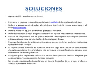 • Algunas posibles soluciones consisten en:
• Incorporar el consumo responsable que incluya el reciclado de los equipos electrónicos.
• Reducir la generación de desechos electrónicos a través de la compra responsable y el
buen mantenimiento.
• Donar o vender los equipos electrónicos que todavía funcionen.
• Donar equipos rotos o viejos a organizaciones que los reparan y reutilizan con fines sociales.
• Reciclar los componentes que no puedan repararse. Hay empresas que acopian y reciclan
estos aparatos sin costo para los dueños de los equipos en desuso.
• Promover la reducción de sustancias peligrosas que se usan en ciertos productos electrónicos
que se venden en cada país.
• La responsabilidad extendida del productor en la cual luego de su uso por los consumidores
el propio productor se lleva el producto, esto los impulsa a mejorar los diseños para que sean
más sencillos de reciclar y reutilizar.
• En algunos países se piensa en todo el ciclo de vida de un producto. Se multa a la gente que
no se comporta responsablemente luego de consumir.
• Las propias empresas deberían contar con un sistema de reciclaje de sus propios productos,
así todo el planeta se beneficiaria.
 
