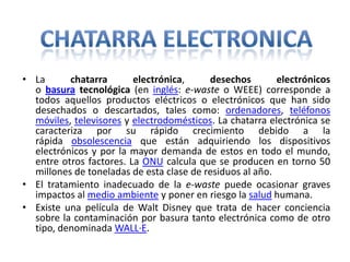 • La chatarra electrónica, desechos electrónicos
o basura tecnológica (en inglés: e-waste o WEEE) corresponde a
todos aquellos productos eléctricos o electrónicos que han sido
desechados o descartados, tales como: ordenadores, teléfonos
móviles, televisores y electrodomésticos. La chatarra electrónica se
caracteriza por su rápido crecimiento debido a la
rápida obsolescencia que están adquiriendo los dispositivos
electrónicos y por la mayor demanda de estos en todo el mundo,
entre otros factores. La ONU calcula que se producen en torno 50
millones de toneladas de esta clase de residuos al año.
• El tratamiento inadecuado de la e-waste puede ocasionar graves
impactos al medio ambiente y poner en riesgo la salud humana.
• Existe una película de Walt Disney que trata de hacer conciencia
sobre la contaminación por basura tanto electrónica como de otro
tipo, denominada WALL·E.
 