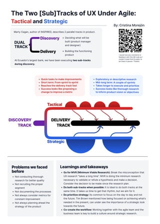 The Two [Sub]Tracks of UX Under Agile:
Tactical and Strategic
By: Cristina Morejón
Learnings and takeaways
Go for MVR (Minimum Viable Research): Break the misconception that
UX research "takes a long time”. MVR is doing the minimum research
necessary to validate or refute a hypothesis and make a decision.
Consider the decision to be made since the research plan
Do both sub-tracks when possible: It is ideal to do both tracks at the
same time. It takes us time to get that rhythm, but we aim for it
Do prioritize strategy: Its common to focus on the day to day and not
the future. Tim Brown mentioned how being focused on achieving what's
needed in the present, can under see the importance of a strategic look
towards the future.
Co-create the workflow: Working together with the agile team and the
business team is key to build a culture around strategic research.
Tactical
Strategic
Delivery

track
Discovery

track
Quick tasks to make improvements
Short term: From sprint to sprint
Reaches the delivery track fast
Success looks like proposing a
change to improve a metric
Exploratory or descriptive researc
Mid-long term: A couple of sprint
Takes longer to execute and prioritize
Success looks like thorough research
to inform product vision or objectives
At Ecuador's largest bank, we have been executing two sub-tracks
during discovery.
Discovery
Delivery
Discovery
DUAL

TRACK
Deciding what will be
built (product manager
and designer)
Building the functioning
product
Marty Cagan, author of INSPIRED, describes 2 parallel tracks in product.
Problems we faced
before
Not conducting thorough
research for better quality
Not recruiting the proper
segment
Not documenting the processe
Not always consider metrics for
constant improvemen
Not always planning ahead the
strategy of the product
I would love any comments or
feedback with this QR code as I
couldn’t travel from Ecuador to
be there in person. Thanks!
 