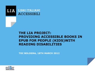 THE LIA PROJECT:
PROVIDING ACCESSIBLE BOOKS IN
EPUB FOR PEOPLE (KIDS)WITH
READING DISABILITIES

TOC BOLOGNA, 18TH MARCH 2012
 