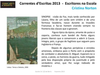 Correntes d’Escritas 2013 - Escritores na Escola
                                                  Cristina Norton

                                           SINOPSE: «João da Foz, mais tarde conhecido por
                                           Lázaro, filho de um varão sem vintém e de uma
                                           formosa lavadeira, nasce durante as Invasões
                                           Francesas e faz-se homem vivendo sempre na
                                           fronteira das classes que o geraram.
                                                      Figura típica da época, amante de putas e
                                           coparia, conhece num bordel do Porto alguns
                                           jovens liberais que o convencem a aderir à Causa.
                                           Integra, pois, o grupo de fugitivos que seguem para
                                           Inglaterra e França.
                                                      Depois de algumas peripécias e enredos
                                           amorosos, embarca para o Porto com o propósito
                                           de combater o absolutista D. Miguel. Esperam-no o
                                           cerco, a peste, os horrores da guerra, tudo mitigado
                                           pela boa disposição própria da juventude e pelo
                                           verdadeiro amor, que lhe surge rodeado de
Lisboa : Temas e Debates, 2000.
                                           mistério.»

                                  Escola E.B. 2/3 de Beiriz   Fevereiro 2013
 