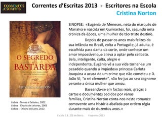 Correntes d’Escritas 2013 - Escritores na Escola
                                                   Cristina Norton
                                               SINOPSE: «Eugénia de Meneses, neta do marquês de
                                               Marialva e nascida em Guimarães, foi, segundo uma
                                               crónica da época, uma mulher de tão triste destino.
                                                          Depois de passar os anos mais felizes da
                                               sua infância no Brasil, volta a Portugal e, já adulta, é
                                               escolhida para dama da corte, onde conhece um
                                               amor impossível que a leva a optar pelo celibato.
                                               Bela, inteligente, culta, alegre e
                                               independente, Eugénia vê a sua vida tornar-se um
                                               pesadelo quando a impiedosa princesa Carlota
                                               Joaquina a acusa de um crime que não cometeu e D.
                                               João VI, “o rei clemente”, não fez jus ao seu cognome
                                               perante a única mulher que amou.
                                                          Baseando-se em factos reais, graças a
                                               cartas e documentos cedidos por várias
                                               famílias, Cristina Norton conta-nos neste romance
Lisboa : Temas e Debates, 2002.
Lisboa : Círculo de Leitores, 2003             comovente uma história abafada por ordem régia
Lisboa : Oficina do Livro, 2012.               durante mais de duzentos anos.»
                                     Escola E.B. 2/3 de Beiriz   Fevereiro 2013
 
