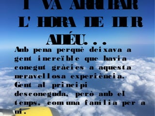 I VA ARRIBAR
L' HORA DE DIR
ADÉU. . .Amb pena perquè dei xava a
gent i ncreï bl e que havi a
conegut gràci es a aquest a
meravel l osa experi ènci a.
Gent al pri nci pi
desconeguda, però amb el
t emps, com una f amí l i a per a
mi .
 