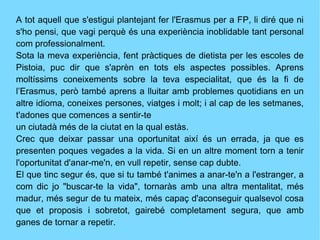 A tot aquell que s'estigui plantejant fer l'Erasmus per a FP, li diré que ni
s'ho pensi, que vagi perquè és una experiència inoblidable tant personal
com professionalment.
Sota la meva experiència, fent pràctiques de dietista per les escoles de
Pistoia, puc dir que s'aprèn en tots els aspectes possibles. Aprens
moltíssims coneixements sobre la teva especialitat, que és la fi de
l’Erasmus, però també aprens a lluitar amb problemes quotidians en un
altre idioma, coneixes persones, viatges i molt; i al cap de les setmanes,
t'adones que comences a sentir-te
un ciutadà més de la ciutat en la qual estàs.
Crec que deixar passar una oportunitat així és un errada, ja que es
presenten poques vegades a la vida. Si en un altre moment torn a tenir
l'oportunitat d'anar-me'n, en vull repetir, sense cap dubte.
El que tinc segur és, que si tu també t'animes a anar-te'n a l'estranger, a
com dic jo "buscar-te la vida", tornaràs amb una altra mentalitat, més
madur, més segur de tu mateix, més capaç d'aconseguir qualsevol cosa
que et proposis i sobretot, gairebé completament segura, que amb
ganes de tornar a repetir.
 
