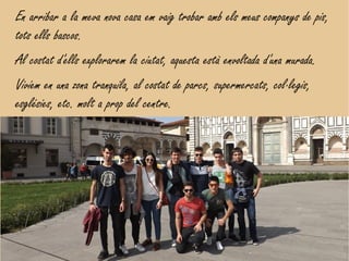 En arribar a la meva nova casa em vaig trobar amb els meus companys de pis,
tots ells bascos.
Al costat d'ells explorarem la ciutat, aquesta està envoltada d'una murada.
Vivíem en una zona tranquila, al costat de parcs, supermercats, col·legis,
esglésies, etc. molt a prop del centre.
 