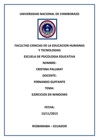 UNIVERSIDAD NACIONAL DE CHIMBORAZO

FACULTAD CIENCIAS DE LA EDUCACION HUMANAS
Y TECNOLOGIAS
ESCUELA DE PSICOLOGIA EDUCATIVA
NOMBRE:
CRISTINA PALLMAY
DOCENTE:
FERNANDO GUFFANTE
TEMA:
EJERCICIOS EN WINDOWS

FECHA:
13/11/2013

RIOBAMABA – ECUADOR

 
