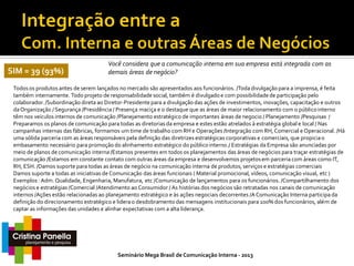 SIM = 39 (93%)

Você considera que a comunicação interna em sua empresa está integrada com as
demais áreas de negócio?

Todos os produtos antes de serem lançados no mercado são apresentados aos funcionários. /Toda divulgação para a imprensa, é feita
também internamente. Todo projeto de responsabilidade social, também é divulgado e com possibilidade de participação pelo
colaborador. /Subordinação direta ao Diretor-Presidente para a divulgação das ações de investimentos, inovações, capacitação e outros
da Organização / Segurança /Presidência / Presença maciça e o destaque que as áreas de maior relacionamento com o público interno
têm nos veículos internos de comunicação /Planejamento estratégico de importantes áreas de negocio / Planejamento /Pesquisas /
Preparamos os planos de comunicação para todas as diretorias da empresa e estes estão atrelados à estratégia global e local / Nas
campanhas internas das fábricas, formamos um time de trabalho com RH e Operações /Integração com RH, Comercial e Operacional. /Há
uma sólida parceria com as áreas responsáveis pela definição das diretrizes estratégicas corporativas e comerciais, que propicia o
embasamento necessário para promoção do alinhamento estratégico do público interno./ Estratégias da Empresa são anunciadas por
meio de planos de comunicação interna /Estamos presentes em todos os planejamentos das áreas de negócios para traçar estratégias de
comunicação /Estamos em constante contato com outras áreas da empresa e desenvolvemos projetos em parceria com áreas como IT,
RH, ESH. /Damos suporte para todas as áreas de negócio na comunicação interna de produtos, serviços e estratégias comerciais
Damos suporte a todas as iniciativas de Comunicação das áreas funcionais ( Material promocional, vídeos, comunicação visual, etc )
Exemplos : Adm. Qualidade, Engenharia, Manufatura, etc /Comunicação de lançamentos para os funcionários. /Compartilhamento dos
negócios e estratégias /Comercial /Atendimento ao Consumidor / As histórias dos negócios são retratadas nos canais de comunicação
internos /Ações estão relacionadas ao planejamento estratégico e às ações negociais decorrentes /A Comunicação Interna participa da
definição do direcionamento estratégico e lidera o desdobramento das mensagens institucionais para 100% dos funcionários, além de
captar as informações das unidades e alinhar expectativas com a alta liderança.

Seminário Mega Brasil de Comunicação Interna - 2013

 