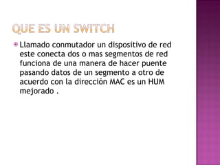 Llamado conmutador un dispositivo de red este conecta dos o mas segmentos de red funciona de una manera de hacer puente pasando datos de un segmento a otro de acuerdo con la dirección MAC es un HUM mejorado . 