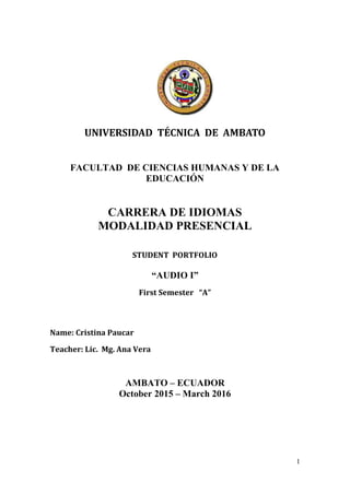 1
UNIVERSIDAD TÉCNICA DE AMBATO
FACULTAD DE CIENCIAS HUMANAS Y DE LA
EDUCACIÓN
CARRERA DE IDIOMAS
MODALIDAD PRESENCIAL
STUDENT PORTFOLIO
“AUDIO I”
First Semester “A”
Name: Cristina Paucar
Teacher: Lic. Mg. Ana Vera
AMBATO – ECUADOR
October 2015 – March 2016
 