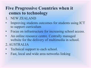 Five Progressive Countries when it
comes to technology
1. NEW ZEALAND
• Improving students outcomes for students using ICT
to support curriculum
• Focus on infrastructure for increasing school access.
• An online resource centre. Centrally managed
website for the delivery of multimedia in school.
2. AUSTRALIA
• Technical support to each school.
• Fast, local and wide area networks linking
 