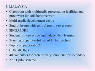 3. MALAYSIA
• Classroom with multimedia presentation facilities and
groupware for collaborative work
• Multi-media development centre
• Studio-theatre with control room, server room
4. SINGAPORE
• Student is more active and independent learning.
• Training on purposeful use of IT for teaching.
• Pupil computer ratio 2:1
5. HONGKONG
• 40 computers for each primary school.82 for secondary.
• An IT pilot scheme
 