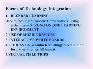 Forms of Technology Integration
1. BLENDED LEARNING
-face to face + simultaneous Conversations+ using
technology= STRONG ONLINE LEARNING
ENVIRONMENT
2. USE OF MOBILE DEVICES
3. INTERACTIVE WHITE BOARDS
4. PODCASTING(Audio Recording)stored in mp3
format or another fill format
5.VIRTUAL FIELD TRIPS
 