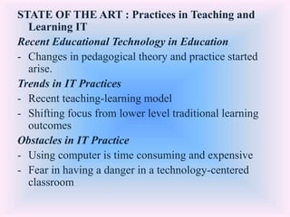 STATE OF THE ART : Practices in Teaching and
Learning IT
Recent Educational Technology in Education
- Changes in pedagogical theory and practice started
arise.
Trends in IT Practices
- Recent teaching-learning model
- Shifting focus from lower level traditional learning
outcomes
Obstacles in IT Practice
- Using computer is time consuming and expensive
- Fear in having a danger in a technology-centered
classroom
 