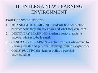 IT ENTERS A NEW LEARNING
ENVIRONMENT
Four Conceptual Models
1. MEANINGFUL LEARNING- students find connection
between what they already know and what they can learn .
2. DISCOVERY LEARNING- students perform tasks to
uncover what is to be learned.
3. GENERATIVE LEARNING- active learners who attend to
learning events and generated drawing from this experience.
4. CONSTRUCTIVISM- learner builds a personal
understanding
 