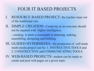 FOUR IT BASED PROJECTS
I. RESOURCE BASED PROJECT- the teacher steps out
of the traditional role.
II. SIMPLE CREATION- Creativity as an outcome should
not be equated with higher intelligence.
- creating is more a consonant in planning, making,
assembling, designing and building
III. GUIDED HYPERMEDIA- the production of self-made
multi-media project can be: 1. INSTRUCTIVE TOOLS and
2. CONSTRUCTIVE and COMMUNICATING TOOLS
IV. WEB-BASED PROJECTS- student can be made to
create and post web pages on a given topic
 