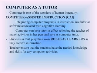 COMPUTER AS A TUTOR
- Computer is one of the wonders of human ingenuity.
COMPUTER-ASSISTED INSTRUCTION (CAI)
Integrating computer programs in instruction, use tutorial
software associated with cognitive learning.
Computer can be a tutor in effect relieving the teacher of
many activities in her personal role as computer tutor.
- Students in CAI play their own ROLES AS LEARNERS as
they receive information.
- Teacher ensure that the students have the needed knowledge
and skills for any computer activities.
 