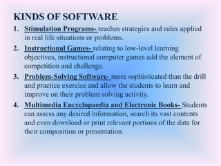 KINDS OF SOFTWARE
1. Stimulation Programs- teaches strategies and rules applied
in real life situations or problems.
2. Instructional Games- relating to low-level learning
objectives, instructional computer games add the element of
competition and challenge.
3. Problem-Solving Software- more sophisticated than the drill
and practice exercise and allow the students to learn and
improve on their problem solving activity.
4. Multimedia Encyclopaedia and Electronic Books- Students
can assess any desired information, search its vast contents
and even download or print relevant portions of the data for
their composition or presentation.
 