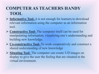 COMPUTER AS TEACHERS HANDY
TOOL
 Informative Tool- it is not enough for learners to download
relevant information using the computer as an information
tool.
 Constructive Tool- The computer itself can be used for
manipulating information, visualizing one’s understanding and
building new knowledge.
 Co-constructive Tool- To work cooperatively and construct a
shared understanding of new knowledge
 Situating Tool- The computer can create 3-D images on
display to give the user the feeling that are situated in the
virtual environment.
 