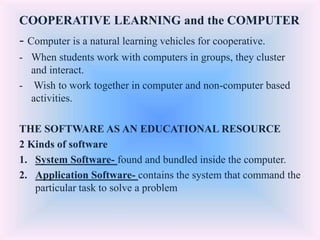 COOPERATIVE LEARNING and the COMPUTER
- Computer is a natural learning vehicles for cooperative.
- When students work with computers in groups, they cluster
and interact.
- Wish to work together in computer and non-computer based
activities.
THE SOFTWARE AS AN EDUCATIONAL RESOURCE
2 Kinds of software
1. System Software- found and bundled inside the computer.
2. Application Software- contains the system that command the
particular task to solve a problem
 