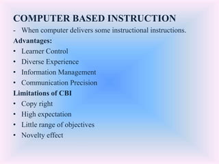 COMPUTER BASED INSTRUCTION
- When computer delivers some instructional instructions.
Advantages:
• Learner Control
• Diverse Experience
• Information Management
• Communication Precision
Limitations of CBI
• Copy right
• High expectation
• Little range of objectives
• Novelty effect
 