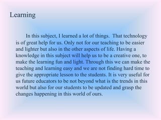 Learning
In this subject, I learned a lot of things. That technology
is of great help for us. Only not for our teaching to be easier
and lighter but also in the other aspects of life. Having a
knowledge in this subject will help us to be a creative one, to
make the learning fun and light. Through this we can make the
teaching and learning easy and we are not finding hard time to
give the appropriate lesson to the students. It is very useful for
us future educators to be not beyond what is the trends in this
world but also for our students to be updated and grasp the
changes happening in this world of ours.
 