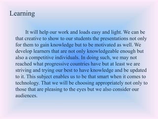 Learning
It will help our work and loads easy and light. We can be
that creative to show to our students the presentations not only
for them to gain knowledge but to be motivated as well. We
develop learners that are not only knowledgeable enough but
also a competitive individuals. In doing such, we may not
reached what progressive countries have but at least we are
striving and trying our best to have knowledge and be updated
to it. This subject enables us to be that smart when it comes to
technology. That we will be choosing appropriately not only to
those that are pleasing to the eyes but we also consider our
audiences.
 