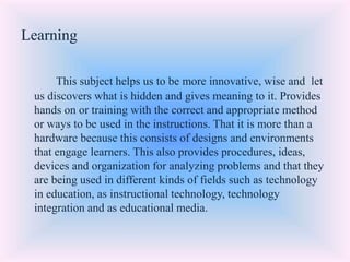 Learning
This subject helps us to be more innovative, wise and let
us discovers what is hidden and gives meaning to it. Provides
hands on or training with the correct and appropriate method
or ways to be used in the instructions. That it is more than a
hardware because this consists of designs and environments
that engage learners. This also provides procedures, ideas,
devices and organization for analyzing problems and that they
are being used in different kinds of fields such as technology
in education, as instructional technology, technology
integration and as educational media.
 