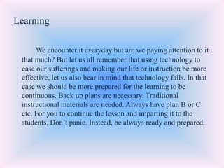 Learning
We encounter it everyday but are we paying attention to it
that much? But let us all remember that using technology to
ease our sufferings and making our life or instruction be more
effective, let us also bear in mind that technology fails. In that
case we should be more prepared for the learning to be
continuous. Back up plans are necessary. Traditional
instructional materials are needed. Always have plan B or C
etc. For you to continue the lesson and imparting it to the
students. Don’t panic. Instead, be always ready and prepared.
 