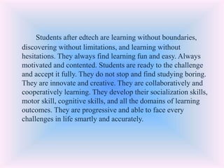 Students after edtech are learning without boundaries,
discovering without limitations, and learning without
hesitations. They always find learning fun and easy. Always
motivated and contented. Students are ready to the challenge
and accept it fully. They do not stop and find studying boring.
They are innovate and creative. They are collaboratively and
cooperatively learning. They develop their socialization skills,
motor skill, cognitive skills, and all the domains of learning
outcomes. They are progressive and able to face every
challenges in life smartly and accurately.
 