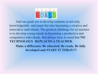 And our goals are to develop students to not only
knowledgeable and smart but also becoming a creative and
innovative individuals. The greatest challenge for us teachers
is to develop young minds in becoming a productive and
competitive individuals. But always bear in mind that NO
TECHNOLOGY REPLACES A TEACHER.
Make a difference. Be educated. Be ready. Be fully
developed and START IT TODAY!!!
 